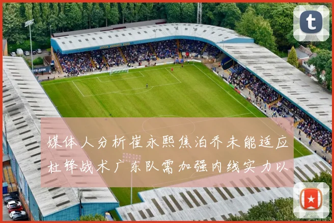 媒体人分析崔永熙焦泊乔未能适应杜锋战术广东队需加强内线实力以提升竞争力