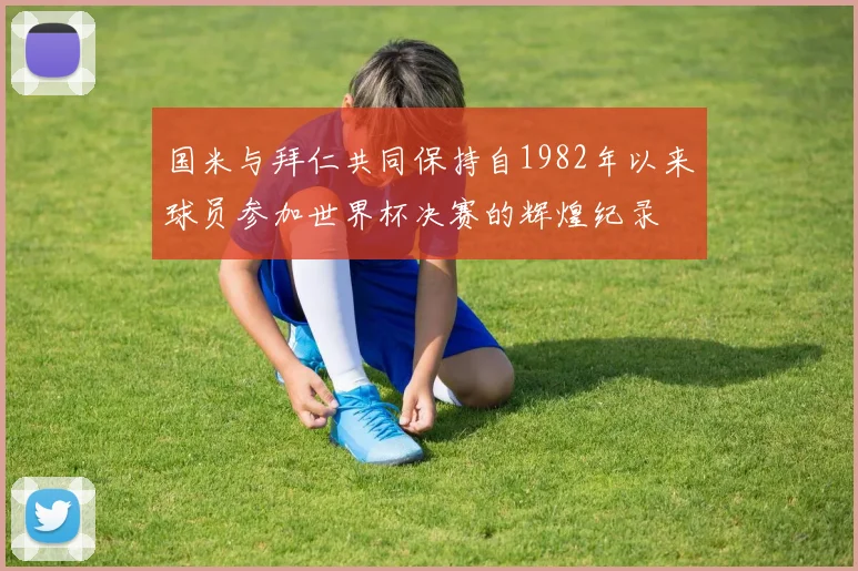 国米与拜仁共同保持自1982年以来球员参加世界杯决赛的辉煌纪录