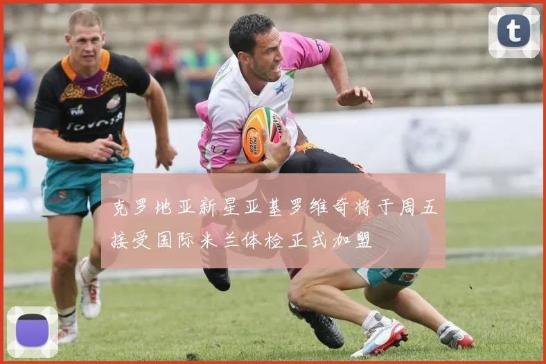 克罗地亚新星亚基罗维奇将于周五接受国际米兰体检正式加盟