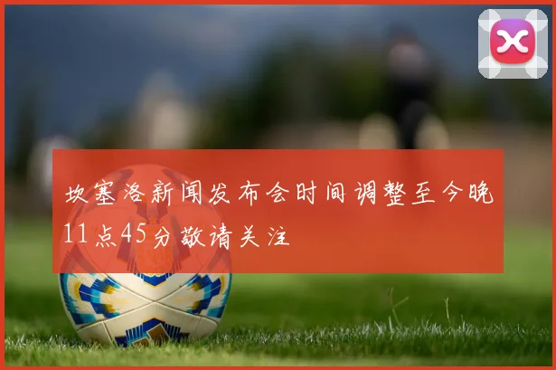 坎塞洛新闻发布会时间调整至今晚11点45分敬请关注