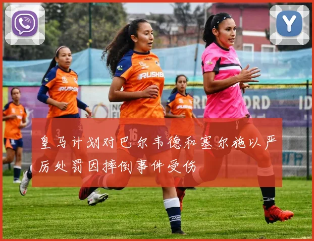 皇马计划对巴尔韦德和塞尔施以严厉处罚因摔倒事件受伤
