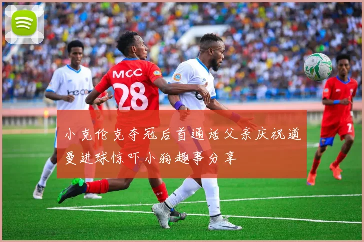 小克伦克夺冠后首通话父亲庆祝道曼进球惊吓小狗趣事分享
