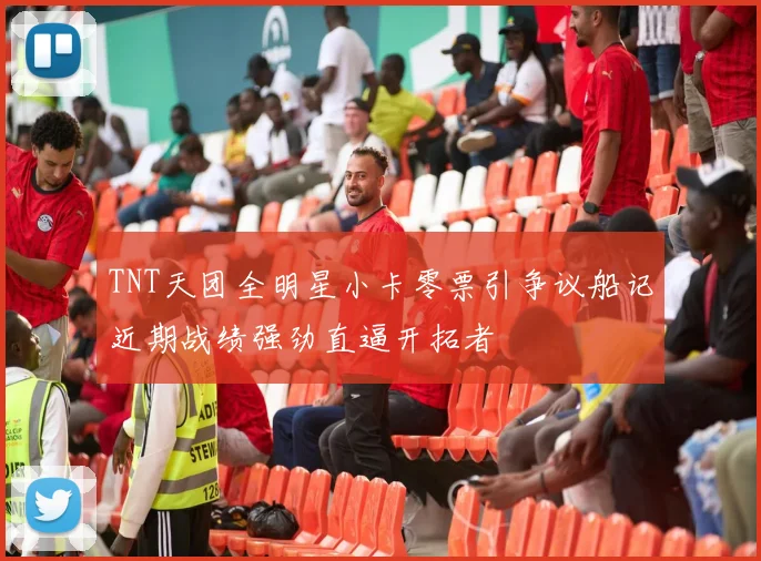 TNT天团全明星小卡零票引争议船记近期战绩强劲直逼开拓者