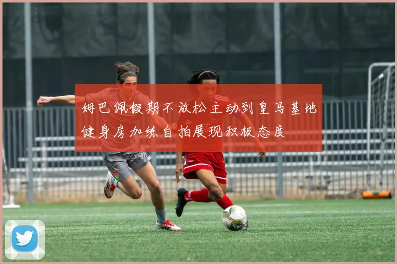 姆巴佩假期不放松主动到皇马基地健身房加练自拍展现积极态度